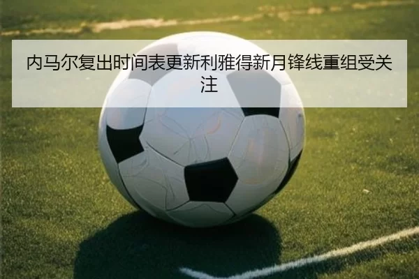 内马尔复出时间表更新利雅得新月锋线重组受关注
